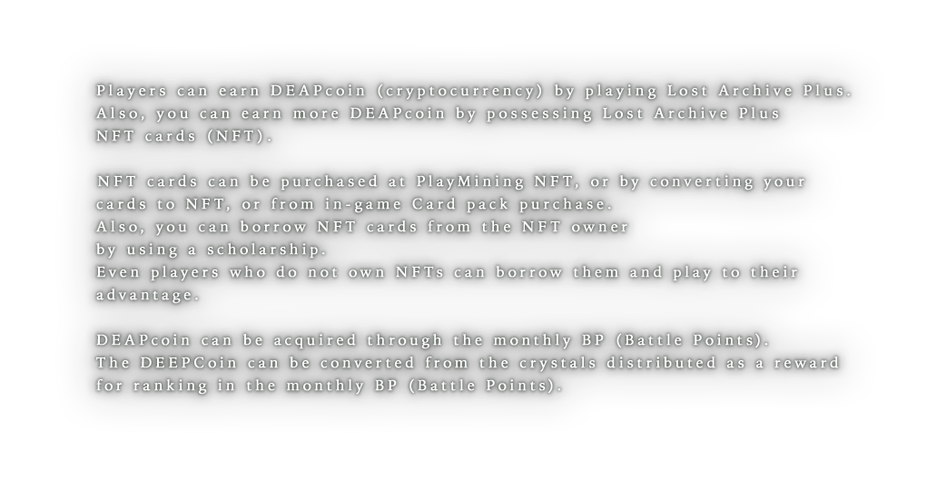 Players can earn DEEPcoin (cryptocurrency) by playing Lost Archive Plus.Also, you can earn more DEEPCoin by possessing Lost Archive Plus NFT cards (NFT).NFT cards can be purchased at PlayMining NFT, or by converting your cards to NFT, or from in-game gacha.Also, you can borrow NFT cards from the NFT owner by using a scholarship.Even players who do not own NFTs can borrow them and play to their advantage.DEEPcoin can be acquired through the monthly BP (Battle Points).The DEEPCoin can be converted from the crystals distributed as a reward for ranking in the monthly BP (Battle Points).
